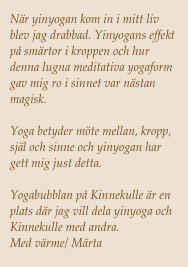 När yinyogan kom in i mitt liv blev jag drabbad. Yinyogans effekt på smärtor i kroppen och hur denna lugna meditativa yogaform gav mig ro i sinnet var nästan magisk. 

Yoga betyder möte mellan, kropp, själ och sinne och yinyogan har gett mig just detta.

Yogabubblan på Kinnekulle är en plats där jag vill dela yinyoga och Kinnekulle med andra. 
Med värme/ Märta 
